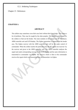 12.2: Soldering Techniques
Chapter 13: References
CHAPTER 1:
ABSTRACT
The soldiers may sometimes cross their area limit without their knowledge. This causes a
lot of problems. They may be caught by the other peoples. This project is developed for
the soldiers to find out the border. The main modules in this project are RF transducer,
ARM controller unit and LCD display. The Zigbee transmitter is connected at the border
area. The Zigbee receiver with the ARM controller unit will be the under control of
commander. When the soldier reaches the particular area, the RF signals are received by
the receiver and given to the ARM controller unit. The ARM controller analyses the
signal and sends corresponding message to the LCD display and the same information is
transmitted to commander via Zigbee. The receiver which is there at the commander
receives the signal which was transmitted from the transmitter via Zigbee.
 