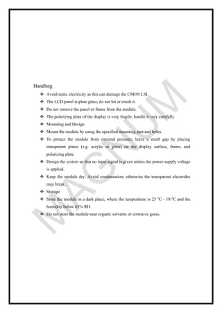 Handling
❖ Avoid static electricity as this can damage the CMOS LSI.
❖ The LCD panel is plate glass; do not hit or crush it.
❖ Do not remove the panel or frame from the module.
❖ The polarizing plate of the display is very fragile; handle it very carefully
❖ Mounting and Design
❖ Mount the module by using the specified mounting part and holes.
❖ To protect the module from external pressure; leave a small gap by placing
transparent plates (e.g. acrylic or glass) on the display surface, frame, and
polarizing plate
❖ Design the system so that no input signal is given unless the power-supply voltage
is applied.
❖ Keep the module dry. Avoid condensation; otherwise the transparent electrodes
may break.
❖ Storage
❖ Store the module in a dark place, where the temperature is 25 o
C - 10 o
C and the
humidity below 65% RH.
❖ Do not store the module near organic solvents or corrosive gases.
 