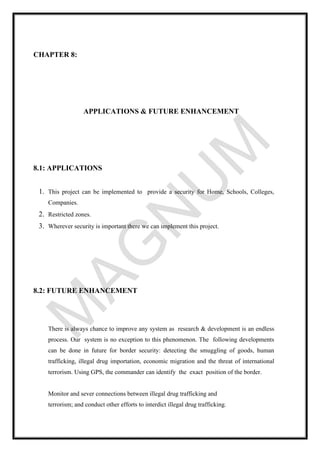 CHAPTER 8:
APPLICATIONS & FUTURE ENHANCEMENT
8.1: APPLICATIONS
1. This project can be implemented to provide a security for Home, Schools, Colleges,
Companies.
2. Restricted zones.
3. Wherever security is important there we can implement this project.
8.2: FUTURE ENHANCEMENT
There is always chance to improve any system as research & development is an endless
process. Our system is no exception to this phenomenon. The following developments
can be done in future for border security: detecting the smuggling of goods, human
trafficking, illegal drug importation, economic migration and the threat of international
terrorism. Using GPS, the commander can identify the exact position of the border.
Monitor and sever connections between illegal drug trafficking and
terrorism; and conduct other efforts to interdict illegal drug trafficking.
 