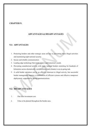 CHAPTER 9:
ADVANTAGES & DISADVANTAGES
9.1: ADVANTAGES
1. Protecting borders and other strategic areas are key to preventing these illegal activities
and maintaining tight national security.
2. Secure and reliable communication.
3. Leading edge technology that meets today's and tomorrow's needs.
4. Preventing unauthorized activity with many national borders stretching for hundreds of
kilometres across dramatically variable terrain and climates is an on-going task.
5. A solid border operation can be an effective deterrent to illegal activity, but successful
border management requires a combination of efficient systems and effective manpower
deployment, supported by strong communications.
9.2: DISADVANTAGES
1. One time investment cost.
2. It has to be planted throughout the border area.
 