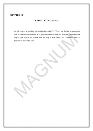 CHAPTER 10:
RESULT/CONCLUSION
As this project is based on micro-controller(ARM7LPC2148) and Zigbee technology is
used to transmit data this can be of great use in the border and helps the commander to
keep a keen eye on the border with the help of PIR sensor, RF Transmitter and RF
Receiver in the border area.
 