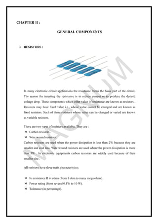 CHAPTER 11:
GENERAL COMPONENTS
➢ RESISTORS :
In many electronic circuit applications the resistance forms the basic part of the circuit.
The reason for inserting the resistance is to reduce current or to produce the desired
voltage drop. These components which offer value of resistance are known as resistors .
Resistors may have fixed value i.e., whose value cannot be changed and are known as
fixed resistors. Such of those resistors whose value can be changed or varied are known
as variable resistors.
There are two types of resistors available. They are :
❖ Carbon resistors .
❖ Wire wound resistors .
Carbon resistors are used when the power dissipation is less than 2W because they are
smaller and cost less. Wire wound resistors are used where the power dissipation is more
than 5W . In electronic equipments carbon resistors are widely used because of their
smaller size .
All resistors have three main characteristics:
❖ Its resistance R in ohms (from 1 ohm to many mega ohms).
❖ Power rating (from several 0.1W to 10 W).
❖ Tolerance (in percentage).
 