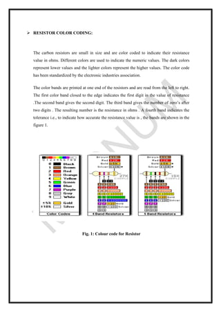 ➢ RESISTOR COLOR CODING:
The carbon resistors are small in size and are color coded to indicate their resistance
value in ohms. Different colors are used to indicate the numeric values. The dark colors
represent lower values and the lighter colors represent the higher values. The color code
has been standardized by the electronic industries association.
The color bands are printed at one end of the resistors and are read from the left to right.
The first color band closed to the edge indicates the first digit in the value of resistance
.The second band gives the second digit. The third band gives the number of zero’s after
two digits . The resulting number is the resistance in ohms . A fourth band indicates the
tolerance i.e., to indicate how accurate the resistance value is , the bands are shown in the
figure 1.
Fig. 1: Colour code for Resistor
 