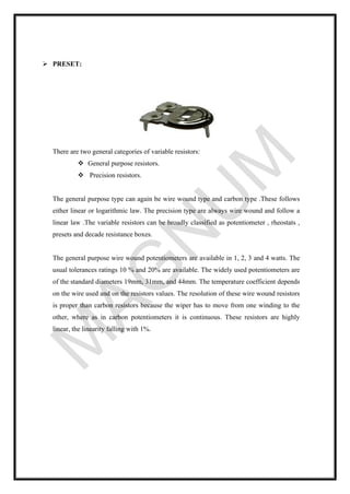 ➢ PRESET:
There are two general categories of variable resistors:
❖ General purpose resistors.
❖ Precision resistors.
The general purpose type can again be wire wound type and carbon type .These follows
either linear or logarithmic law. The precision type are always wire wound and follow a
linear law .The variable resistors can be broadly classified as potentiometer , rheostats ,
presets and decade resistance boxes.
The general purpose wire wound potentiometers are available in 1, 2, 3 and 4 watts. The
usual tolerances ratings 10 % and 20% are available. The widely used potentiometers are
of the standard diameters 19mm, 31mm, and 44mm. The temperature coefficient depends
on the wire used and on the resistors values. The resolution of these wire wound resistors
is proper than carbon resistors because the wiper has to move from one winding to the
other, where as in carbon potentiometers it is continuous. These resistors are highly
linear, the linearity falling with 1%.
 
