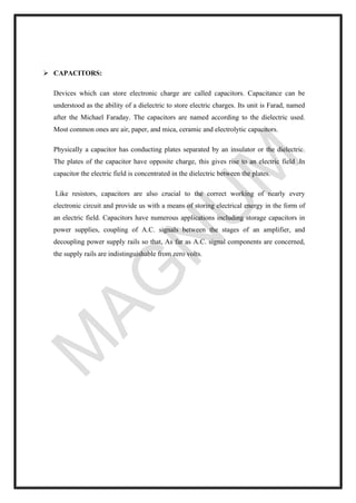 ➢ CAPACITORS:
Devices which can store electronic charge are called capacitors. Capacitance can be
understood as the ability of a dielectric to store electric charges. Its unit is Farad, named
after the Michael Faraday. The capacitors are named according to the dielectric used.
Most common ones are air, paper, and mica, ceramic and electrolytic capacitors.
Physically a capacitor has conducting plates separated by an insulator or the dielectric.
The plates of the capacitor have opposite charge, this gives rise to an electric field .In
capacitor the electric field is concentrated in the dielectric between the plates.
Like resistors, capacitors are also crucial to the correct working of nearly every
electronic circuit and provide us with a means of storing electrical energy in the form of
an electric field. Capacitors have numerous applications including storage capacitors in
power supplies, coupling of A.C. signals between the stages of an amplifier, and
decoupling power supply rails so that, As far as A.C. signal components are concerned,
the supply rails are indistinguishable from zero volts.
 