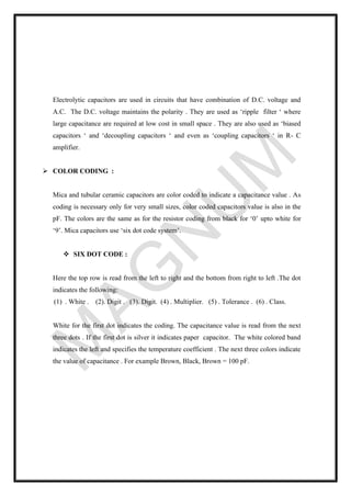 Electrolytic capacitors are used in circuits that have combination of D.C. voltage and
A.C. The D.C. voltage maintains the polarity . They are used as ‘ripple filter ‘ where
large capacitance are required at low cost in small space . They are also used as ‘biased
capacitors ‘ and ‘decoupling capacitors ‘ and even as ‘coupling capacitors ‘ in R- C
amplifier.
➢ COLOR CODING :
Mica and tubular ceramic capacitors are color coded to indicate a capacitance value . As
coding is necessary only for very small sizes, color coded capacitors value is also in the
pF. The colors are the same as for the resistor coding from black for ‘0’ upto white for
‘9’. Mica capacitors use ‘six dot code system’.
❖ SIX DOT CODE :
Here the top row is read from the left to right and the bottom from right to left .The dot
indicates the following:
(1) . White . (2). Digit . (3). Digit. (4) . Multiplier. (5) . Tolerance . (6) . Class.
White for the first dot indicates the coding. The capacitance value is read from the next
three dots . If the first dot is silver it indicates paper capacitor. The white colored band
indicates the left and specifies the temperature coefficient . The next three colors indicate
the value of capacitance . For example Brown, Black, Brown = 100 pF.
 