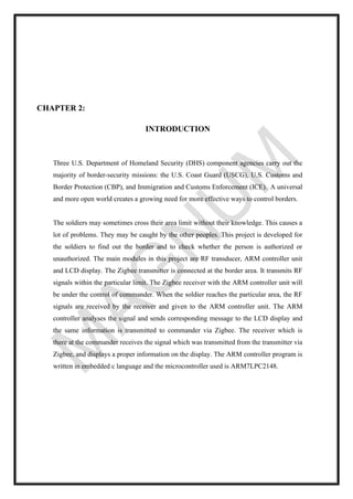 CHAPTER 2:
INTRODUCTION
Three U.S. Department of Homeland Security (DHS) component agencies carry out the
majority of border-security missions: the U.S. Coast Guard (USCG), U.S. Customs and
Border Protection (CBP), and Immigration and Customs Enforcement (ICE). A universal
and more open world creates a growing need for more effective ways to control borders.
The soldiers may sometimes cross their area limit without their knowledge. This causes a
lot of problems. They may be caught by the other peoples. This project is developed for
the soldiers to find out the border and to check whether the person is authorized or
unauthorized. The main modules in this project are RF transducer, ARM controller unit
and LCD display. The Zigbee transmitter is connected at the border area. It transmits RF
signals within the particular limit. The Zigbee receiver with the ARM controller unit will
be under the control of commander. When the soldier reaches the particular area, the RF
signals are received by the receiver and given to the ARM controller unit. The ARM
controller analyses the signal and sends corresponding message to the LCD display and
the same information is transmitted to commander via Zigbee. The receiver which is
there at the commander receives the signal which was transmitted from the transmitter via
Zigbee, and displays a proper information on the display. The ARM controller program is
written in embedded c language and the microcontroller used is ARM7LPC2148.
 