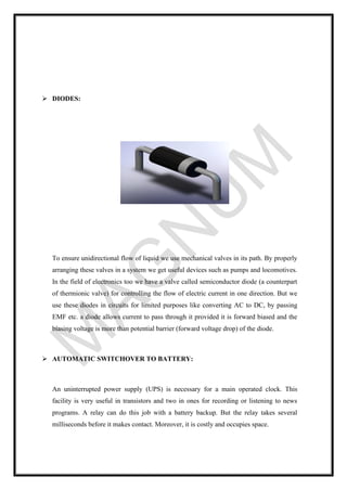 ➢ DIODES:
To ensure unidirectional flow of liquid we use mechanical valves in its path. By properly
arranging these valves in a system we get useful devices such as pumps and locomotives.
In the field of electronics too we have a valve called semiconductor diode (a counterpart
of thermionic valve) for controlling the flow of electric current in one direction. But we
use these diodes in circuits for limited purposes like converting AC to DC, by passing
EMF etc. a diode allows current to pass through it provided it is forward biased and the
biasing voltage is more than potential barrier (forward voltage drop) of the diode.
➢ AUTOMATIC SWITCHOVER TO BATTERY:
An uninterrupted power supply (UPS) is necessary for a main operated clock. This
facility is very useful in transistors and two in ones for recording or listening to news
programs. A relay can do this job with a battery backup. But the relay takes several
milliseconds before it makes contact. Moreover, it is costly and occupies space.
 