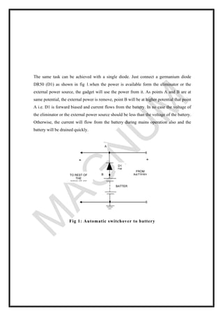 The same task can be achieved with a single diode. Just connect a germanium diode
DR50 (D1) as shown in fig 1.when the power is available form the eliminator or the
external power source, the gadget will use the power from it. As points A and B are at
same potential, the external power is remove, point B will be at higher potential that point
A i.e. D1 is forward biased and current flows from the battery. In no case the voltage of
the eliminator or the external power source should be less than the voltage of the battery.
Otherwise, the current will flow from the battery during mains operation also and the
battery will be drained quickly.
Fig 1: Automatic switchover to battery
D1
DR
50
BATTER
Y
FROM
BATTERY
ELIMINAT
OR
TO REST OF
THE
CIRCUIT OF
THE GADGET
B
A
+
+
 