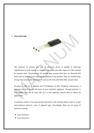➢ TRANSISTOR:
The transistor an entirely new type of electronic device is capable of achieving
amplification of weak signals in a fashion comparable and often superior to that realized
by vacuum tubes. Transistors are far smaller than vacuum tube, have no filaments and
hence need no heating power and may be operates in any position. They are mechanically
strong, hence practically unlimited life and can do some jobs better than vacuum tubes.
Invented in 1948 by J. Bardeen and W.H.Brattain of Bell Telephone Laboratories, a
transistor has now become the heart of most electronic appliance. Though transistor is
only slightly more the 45 years old, yet it is fast replacing vacuum tubes in almost all
applications.
A transistor consists of two pn junction formed by sand witching either p-type or n-type
semiconductor between a pair of opposite type. Accordingly, there are two types of
transistors namely:
❖ n-p-n transistor
❖ p-n-p transistor
 