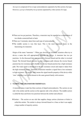 An n-p-n is composed of two n-type semiconductors separated a by thin section of p-type.
However, a p-n-p is formed by two p-section separated by a thin section of n-type.
❖These are two pn junctions. Therefore, a transistor may be regarded as a combination of
two diodes connected back to back.
❖There are 3 terminals, taken from each type of semiconductor.
❖The middle section is very thin layer. This is the most important factor in the
functioning of a transistor.
Origin of the name “transistor “: When new devices are invented, scientists often try to
device a name that will appropriately describe the device. A transistor has two pn
junctions. As the discussed later one junction is forward biased and the other is reversed
biased. The forward biased junction has low resistance path whereas the reverse biased
junction has low resistance path whereas the reverse biased junction has a high resistance
path. The weak signal is introduced in the low resistance circuit and output is taken from
the high resistance circuit. Therefore, a transistor transfers a signal from a low resistance
to high resistance. The prefix ‘tans’ means the signal transfer property of the device while
‘istor’ classifies it as a solid element in the same general family with resistors.
➢ NAMING THE TRANSISTOR TERMINALS:
A transistor (pnp or npn) has three sections of doped semiconductors. The section on one
side is the emitter and the section on the opposite side is the collector. The middle section
is called the base and forms two junctions between the emitter and collector.
❖Emitter: - The section on one side that supplies charge carriers (electrons or holes) is
called the emitter. The emitter is always forward biased w.r.t base so that it can supply
a large number of majority carriers.
 
