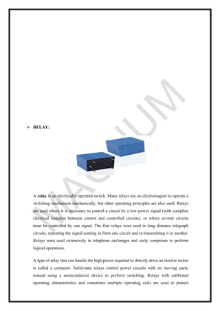 ➢ RELAY:
A relay is an electrically operated switch. Many relays use an electromagnet to operate a
switching mechanism mechanically, but other operating principles are also used. Relays
are used where it is necessary to control a circuit by a low-power signal (with complete
electrical isolation between control and controlled circuits), or where several circuits
must be controlled by one signal. The first relays were used in long distance telegraph
circuits, repeating the signal coming in from one circuit and re-transmitting it to another.
Relays were used extensively in telephone exchanges and early computers to perform
logical operations.
A type of relay that can handle the high power required to directly drive an electric motor
is called a contactor. Solid-state relays control power circuits with no moving parts,
instead using a semiconductor device to perform switching. Relays with calibrated
operating characteristics and sometimes multiple operating coils are used to protect
 