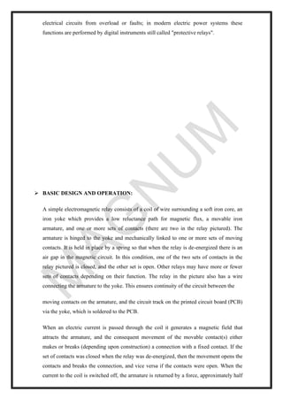 electrical circuits from overload or faults; in modern electric power systems these
functions are performed by digital instruments still called "protective relays".
➢ BASIC DESIGN AND OPERATION:
A simple electromagnetic relay consists of a coil of wire surrounding a soft iron core, an
iron yoke which provides a low reluctance path for magnetic flux, a movable iron
armature, and one or more sets of contacts (there are two in the relay pictured). The
armature is hinged to the yoke and mechanically linked to one or more sets of moving
contacts. It is held in place by a spring so that when the relay is de-energized there is an
air gap in the magnetic circuit. In this condition, one of the two sets of contacts in the
relay pictured is closed, and the other set is open. Other relays may have more or fewer
sets of contacts depending on their function. The relay in the picture also has a wire
connecting the armature to the yoke. This ensures continuity of the circuit between the
moving contacts on the armature, and the circuit track on the printed circuit board (PCB)
via the yoke, which is soldered to the PCB.
When an electric current is passed through the coil it generates a magnetic field that
attracts the armature, and the consequent movement of the movable contact(s) either
makes or breaks (depending upon construction) a connection with a fixed contact. If the
set of contacts was closed when the relay was de-energized, then the movement opens the
contacts and breaks the connection, and vice versa if the contacts were open. When the
current to the coil is switched off, the armature is returned by a force, approximately half
 