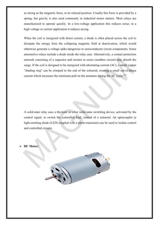 as strong as the magnetic force, to its relaxed position. Usually this force is provided by a
spring, but gravity is also used commonly in industrial motor starters. Most relays are
manufactured to operate quickly. In a low-voltage application this reduces noise; in a
high voltage or current application it reduces arcing.
When the coil is energized with direct current, a diode is often placed across the coil to
dissipate the energy from the collapsing magnetic field at deactivation, which would
otherwise generate a voltage spike dangerous to semiconductor circuit components. Some
automotive relays include a diode inside the relay case. Alternatively, a contact protection
network consisting of a capacitor and resistor in series (snubber circuit) may absorb the
surge. If the coil is designed to be energized with alternating current (AC), a small copper
"shading ring" can be crimped to the end of the solenoid, creating a small out-of-phase
current which increases the minimum pull on the armature during the AC cycle.[1]
A solid-state relay uses a thyristor or other solid-state switching device, activated by the
control signal, to switch the controlled load, instead of a solenoid. An optocoupler (a
light-emitting diode (LED) coupled with a photo transistor) can be used to isolate control
and controlled circuits.
➢ DC Motor:
 
