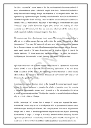 The direct current (DC) motor is one of the first machines devised to convert electrical
power into mechanical power. Permanent magnet (PM) direct current convert electrical
energy into mechanical energy through the interaction of two magnetic fields. One field
is produced by a permanent magnet assembly; the other field is produced by an electrical
current flowing in the motor windings. These two fields result in a torque which tends to
rotate the rotor. As the rotor turns, the current in the windings is commutated to produce a
continuous torque output Permanent magnet (PM) motors are probably the most
commonly used DC motors, but there are also some other type of DC motors (types
which use coils to make the permanent magnetic field also).
DC motors operate from a direct current power source. Movement of the magnetic field is
achieved by switching current between coils within the motor. This action is called
"commutation". Very many DC motors (brush-type) have built-in commutation, meaning
that as the motor rotates, mechanical brushes automatically commutate coils on the rotor.
Motor speed control of DC motor is nothing new. A simplest method to control the
rotation speed of a DC motor is to control it's driving voltage. The higher the voltage is,
the higher speed the motor tries to reach. In many applications a simple votlage
regulation would cause lots of power loss on control circuit, so a pulse width modulation
method (PWM) is used in many DC motor controlling applications. In the basic Pulse
Width Modulation (PWM) method, the operating power to the motors is turned on and
off to modulate the current to the motor. The ratio of "on" time to "off" time is what
determines the speed of the motor.
Sometimes the rotation direction needs to be changed. In normal permanent magnet
motors, this rotation is changed by changing the polarity of operating power (for example
by switching from negative power supply to positive or by interchanging the power
terminals going to power supply). This direction changing is typically implemented using
relay or a circuit called an H bridge.
Besides "brush-type" DC motors, there is another DC motor type: brushless DC motor.
Brushless DC motors rely on the external power drive to perform the commutation of
stationary copper winding on the stator. This changing stator field makes the permanent
manger rotor to rotate. A brushless permanent magnet motor is the highest performing
motor in terms of torque / vs. weight or efficiency. Brushless motors are usually the most
expensive type of motor. Electronically commutated, brush-less DC motor systems are
widely used as drives for blowers and fans used in electronics, telecommunications and
 