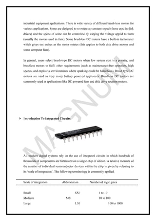industrial equipment applications. There is wide variety of different brush-less motors for
various applications. Some are designed to to rotate at constant speed (those used in disk
drives) and the speed of some can be controlled by varying the voltage applid to them
(usually the motors used in fans). Some brushless DC motors have a built-in tachometer
which gives out pulses as the motor rotates (this applies to both disk drive motors and
some computer fans).
In general, users select brush-type DC motors when low system cost is a priority, and
brushless motors to fulfil other requirements (such as maintenance-free operation, high
speeds, and explosive environments where sparking could be hazardous). Brush type DC
motors are used in very many battery powered appliances. Brushless DC motors are
commonly used in applications like DC powered fans and disk drive rotation motors.
➢ Introduction To Integrated Circuits:
All modern digital systems rely on the use of integrated circuits in which hundreds of
thousands of components are fabricated on a single chip of silicon. A relative measure of
the number of individual semiconductor devices within the chip is given by referring to
its ‘scale of integration’. The following terminology is commonly applied.
Scale of integration Abbreviation Number of logic gates
Small SSI 1 to 10
Medium MSI 10 to 100
Large LSI 100 to 1000
 