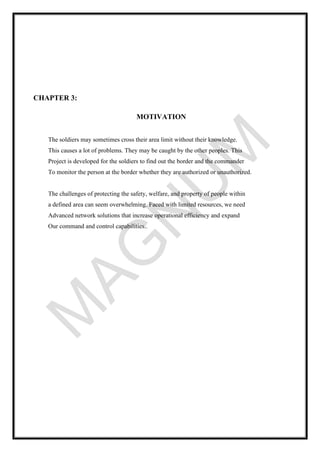 CHAPTER 3:
MOTIVATION
The soldiers may sometimes cross their area limit without their knowledge.
This causes a lot of problems. They may be caught by the other peoples. This
Project is developed for the soldiers to find out the border and the commander
To monitor the person at the border whether they are authorized or unauthorized.
The challenges of protecting the safety, welfare, and property of people within
a defined area can seem overwhelming. Faced with limited resources, we need
Advanced network solutions that increase operational efficiency and expand
Our command and control capabilities..
 
