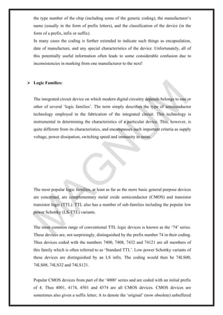 the type number of the chip (including some of the generic coding), the manufacturer’s
name (usually in the form of prefix letters), and the classification of the device (in the
form of a prefix, infix or suffix).
In many cases the coding is further extended to indicate such things as encapsulation,
date of manufacture, and any special characteristics of the device. Unfortunately, all of
this potentially useful information often leads to some considerable confusion due to
inconsistencies in marking from one manufacturer to the next!
➢ Logic Families:
The integrated circuit device on which modern digital circuitry depends belongs to one or
other of several ‘logic families’. The term simply describes the type of semiconductor
technology employed in the fabrication of the integrated circuit. This technology is
instrumental in determining the characteristics of a particular device. This, however, is
quite different from its characteristics, and encompasses such important criteria as supply
voltage, power dissipation, switching speed and immunity to noise.
The most popular logic families, at least as far as the more basic general purpose devices
are concerned, are complementary metal oxide semiconductor (CMOS) and transistor
transistor logic (TTL). TTL also has a number of sub-families including the popular low
power Schottky (LS-TTL) variants.
The most common range of conventional TTL logic devices is known as the ‘74’ series.
These devices are, not surprisingly, distinguished by the prefix number 74 in their coding.
Thus devices coded with the numbers 7400, 7408, 7432 and 74121 are all members of
this family which is often referred to as ‘Standard TTL’. Low power Schottky variants of
these devices are distinguished by an LS infix. The coding would then be 74LS00,
74LS08, 74LS32 and 74LS121.
Popular CMOS devices from part of the ‘4000’ series and are coded with an initial prefix
of 4. Thus 4001, 4174, 4501 and 4574 are all CMOS devices. CMOS devices are
sometimes also given a suffix letter; A to denote the ‘original’ (now obsolete) unbuffered
 