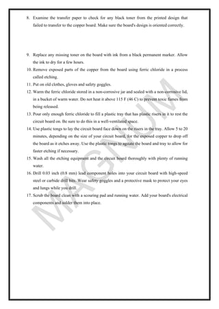 8. Examine the transfer paper to check for any black toner from the printed design that
failed to transfer to the copper board. Make sure the board's design is oriented correctly.
9. Replace any missing toner on the board with ink from a black permanent marker. Allow
the ink to dry for a few hours.
10. Remove exposed parts of the copper from the board using ferric chloride in a process
called etching.
11. Put on old clothes, gloves and safety goggles.
12. Warm the ferric chloride stored in a non-corrosive jar and sealed with a non-corrosive lid,
in a bucket of warm water. Do not heat it above 115 F (46 C) to prevent toxic fumes from
being released.
13. Pour only enough ferric chloride to fill a plastic tray that has plastic risers in it to rest the
circuit board on. Be sure to do this in a well-ventilated space.
14. Use plastic tongs to lay the circuit board face down on the risers in the tray. Allow 5 to 20
minutes, depending on the size of your circuit board, for the exposed copper to drop off
the board as it etches away. Use the plastic tongs to agitate the board and tray to allow for
faster etching if necessary.
15. Wash all the etching equipment and the circuit board thoroughly with plenty of running
water.
16. Drill 0.03 inch (0.8 mm) lead component holes into your circuit board with high-speed
steel or carbide drill bits. Wear safety goggles and a protective mask to protect your eyes
and lungs while you drill.
17. Scrub the board clean with a scouring pad and running water. Add your board's electrical
components and solder them into place.
 