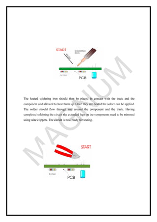 The heated soldering iron should then be placed in contact with the track and the
component and allowed to heat them up. Once they are heated the solder can be applied.
The solder should flow through and around the component and the track. Having
completed soldering the circuit the extended legs on the components need to be trimmed
using wire clippers. The circuit is now ready for testing.
 