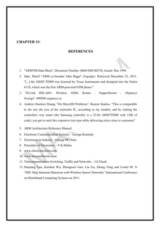 CHAPTER 13:
REFERENCES
1. "ARM7DI Data Sheet"; Document Number ARM DDI 0027D; Issued: Dec 1994.
2. Sakr, Sharif. "ARM co-founder John Biggs". Engadget. Retrieved December 23, 2011.
"[...] the ARM7-TDMI was licensed by Texas Instruments and designed into the Nokia
6110, which was the first ARM-powered GSM phone."
3. "D-Link DSL-604+ Wireless ADSL Router - Supportforum - eXpansys
Sverige". 090506 expansys.se
4. Andrew (bunnie) Huang. "On MicroSD Problems". Bunnie Studios. "This is comparable
to the raw die cost of the controller IC, according to my models; and by making the
controllers very smart (the Samsung controller is a 32-bit ARM7TDMI with 128k of
code), you get to omit this expensive test step while delivering extra value to customers"
5. ARM Architecture Reference Manual.
6. Electronic Communication Systems – George Kennedy
7. Electronics in Industry - George M.Chute
8. Principles of Electronics - V.K.Mehta
9. www.electronicsforu.com
10. www.howstuffworks.com
11. Telecommunication Switching, Traffic and Networks – J.E.Flood
12. Hanjiang Luo, Kaishun Wu, Zhongwen Guo, Lin Gu, Zhong Yang and Lionel M. N
“SID: Ship Intrusion Detection with Wireless Sensor Networks” International Conference
on Distributed Computing Systems on 2011.
 