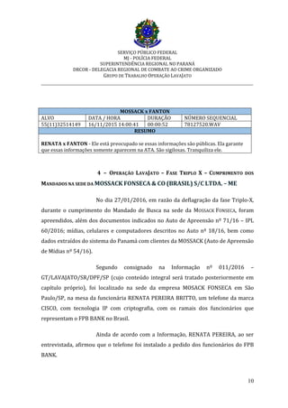 SERVIÇO PÚBLICO FEDERAL
MJ - POLÍCIA FEDERAL
SUPERINTENDÊNCIA REGIONAL NO PARANÁ
DRCOR - DELEGACIA REGIONAL DE COMBATE AO CRIME ORGANIZADO
GRUPO DE TRABALHO OPERAÇÃO LAVAJATO
_________________________________________________________________________
10
MOSSACK x FANTON
ALVO DATA / HORA DURAÇÃO NÚMERO SEQUENCIAL
55(11)32514149 16/11/2015 14:00:41 00:00:52 78127520.WAV
RESUMO
RENATA x FANTON - Ele está preocupado se essas informações são públicas. Ela garante
que essas informações somente aparecem na ATA. São sigilosas. Tranquiliza ele.
4 – OPERAÇÃO LAVAJATO – FASE TRIPLO X – CUMPRIMENTO DOS
MANDADOS NA SEDE DA MOSSACK FONSECA & CO (BRASIL) S/C LTDA. – ME
No dia 27/01/2016, em razão da deflagração da fase Triplo-X,
durante o cumprimento do Mandado de Busca na sede da MOSSACK FONSECA, foram
apreendidos, além dos documentos indicados no Auto de Apreensão nº 71/16 – IPL
60/2016; mídias, celulares e computadores descritos no Auto nº 18/16, bem como
dados extraídos do sistema do Panamá com clientes da MOSSACK (Auto de Apreensão
de Mídias nº 54/16).
Segundo consignado na Informação nº 011/2016 –
GT/LAVAJATO/SR/DPF/SP (cujo conteúdo integral será tratado posteriormente em
capítulo próprio), foi localizado na sede da empresa MOSACK FONSECA em São
Paulo/SP, na mesa da funcionária RENATA PEREIRA BRITTO, um telefone da marca
CISCO, com tecnologia IP com criptografia, com os ramais dos funcionários que
representam o FPB BANK no Brasil.
Ainda de acordo com a Informação, RENATA PEREIRA, ao ser
entrevistada, afirmou que o telefone foi instalado a pedido dos funcionários do FPB
BANK.
 