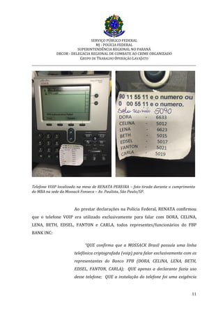 SERVIÇO PÚBLICO FEDERAL
MJ - POLÍCIA FEDERAL
SUPERINTENDÊNCIA REGIONAL NO PARANÁ
DRCOR - DELEGACIA REGIONAL DE COMBATE AO CRIME ORGANIZADO
GRUPO DE TRABALHO OPERAÇÃO LAVAJATO
_________________________________________________________________________
11
Telefone VOIP localizado na mesa de RENATA PEREIRA – foto tirada durante o cumprimento
do MBA na sede da Mossack Fonseca – Av. Paulista, São Paulo/SP.
Ao prestar declarações na Polícia Federal, RENATA confirmou
que o telefone VOIP era utilizado exclusivamente para falar com DORA, CELINA,
LENA, BETH, EDSEL, FANTON e CARLA, todos representes/funcionários do FBP
BANK INC:
“QUE confirma que a MOSSACK Brasil possuía uma linha
telefônica criptografada (voip) para falar exclusivamente com os
representantes do Banco FPB (DORA, CELINA, LENA, BETH,
EDSEL, FANTON, CARLA); QUE apenas a declarante fazia uso
desse telefone; QUE a instalação do telefone foi uma exigência
 