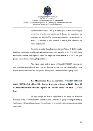 SERVIÇO PÚBLICO FEDERAL
MJ - POLÍCIA FEDERAL
SUPERINTENDÊNCIA REGIONAL NO PARANÁ
DRCOR - DELEGACIA REGIONAL DE COMBATE AO CRIME ORGANIZADO
GRUPO DE TRABALHO OPERAÇÃO LAVAJATO
_________________________________________________________________________
12
dos representantes do FPB; QUE em relação ao FPB esclarece que
sempre os próprios representantes do banco que adquiriam as
empresas da MOSSACK e apenas em algumas circunstâncias a
MOSSACK indicava a seus clientes o banco para abertura de
conta no Panamá”
Portanto, a partir da deflagração da fase Triplo X, da Operação
LavaJato, surgiram indubitáveis elementos acerca da existência do FPB BANK em
território nacional, em especial junto aos negócios da MOSSACK FONSECA, em que
pese a ausência de autorização para tanto.
Não é por outro motivo que a MOSSACK FONSECA possuía em
seu escritório um telefone para contato direto e seguro com os investigados, cujos
nomes e ramais ficavam em posição de destaque no citado telefone criptografado.
4.1 –MANDADOS DE BUSCA E APREENSÃO NA MOSSACK FONSECA
& CO. (BRASIL) S/C LTDA - ME – AUTO DE APREENSÃO DE MÍDIAS Nº 54/16 – Item 42
da Arrecadação - IPL 60/2016 – Apenso 01 – volume 12/22 – fls. 3478 - (EVENTO
26)
No que tange as mídias apreendidas na sede da Mossack
Fonseca, parte, todavia encontra-se sob análise. Contudo, as que já foram periciadas e
verificadas exibiram importantes elementos de prova, dentre as quais destacamos as
seguintes:
 