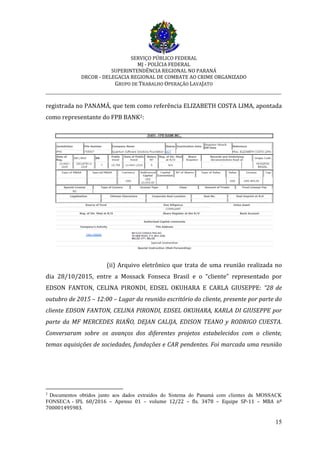 SERVIÇO PÚBLICO FEDERAL
MJ - POLÍCIA FEDERAL
SUPERINTENDÊNCIA REGIONAL NO PARANÁ
DRCOR - DELEGACIA REGIONAL DE COMBATE AO CRIME ORGANIZADO
GRUPO DE TRABALHO OPERAÇÃO LAVAJATO
_________________________________________________________________________
15
registrada no PANAMÁ, que tem como referência ELIZABETH COSTA LIMA, apontada
como representante do FPB BANK2:
(ii) Arquivo eletrônico que trata de uma reunião realizada no
dia 28/10/2015, entre a Mossack Fonseca Brasil e o “cliente” representado por
EDSON FANTON, CELINA PIRONDI, EDSEL OKUHARA E CARLA GIUSEPPE: “28 de
outubro de 2015 – 12:00 – Lugar da reunião escritório do cliente, presente por parte do
cliente EDSON FANTON, CELINA PIRONDI, EDSEL OKUHARA, KARLA DI GIUSEPPE por
parte da MF MERCEDES RIAÑO, DEJAN CALIJA, EDISON TEANO y RODRIGO CUESTA.
Conversaram sobre os avanços dos diferentes projetos estabelecidos com o cliente,
temas aquisições de sociedades, fundações e CAR pendentes. Foi marcada uma reunião
2
Documentos obtidos junto aos dados extraídos do Sistema do Panamá com clientes da MOSSACK
FONSECA - IPL 60/2016 – Apenso 01 – volume 12/22 – fls. 3478 – Equipe SP-11 – MBA nº
700001495983.
 
