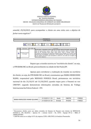 SERVIÇO PÚBLICO FEDERAL
MJ - POLÍCIA FEDERAL
SUPERINTENDÊNCIA REGIONAL NO PARANÁ
DRCOR - DELEGACIA REGIONAL DE COMBATE AO CRIME ORGANIZADO
GRUPO DE TRABALHO OPERAÇÃO LAVAJATO
_________________________________________________________________________
16
amanhã, 29/10/2015, para acompanhar o cliente em uma visita com o objetivo de
fechar novos negócios”3
Repare que a reunião ocorreu no “escritório do cliente”, ou seja,
o FPB BANK INC no Brasil, provavelmente na cidade de São Paulo/SP.
Apenas para corroborar a realização da reunião no escritório
do cliente, ou seja, do FPB BANK INC no Brasil, constatamos que MARIA MERECEDEZ
RIANO, responsável pela MOSSACK FONSECA Brasil, permaneceu em território
nacional do dia 21/10/15 até 31/10/2015, quando viajou para o Panamá no voo
CM07004, segundo demonstram informações extraídas do Sistema de Tráfego
Internacional da Polícia Federal – STI:
MARIA MERCEDES RIANO QUIJANO
* 31/10/2015 11:33 Saída CM0700 1799522
* 21/10/2015 01:40 Entrada AV0249 1799522
3
Documentos obtidos junto aos dados extraídos do Sistema do Panamá com clientes da MOSSACK
FONSECA - IPL 60/2016 – Apenso 01 – volume 12/22 – fls. 3478 – Equipe SP-11 – MBA nº
700001495983.
4
CM0700 refere-se ao código IATA da empresa COPA AIRLINES, de bandeira Panamenha.
 