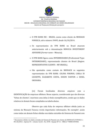 SERVIÇO PÚBLICO FEDERAL
MJ - POLÍCIA FEDERAL
SUPERINTENDÊNCIA REGIONAL NO PARANÁ
DRCOR - DELEGACIA REGIONAL DE COMBATE AO CRIME ORGANIZADO
GRUPO DE TRABALHO OPERAÇÃO LAVAJATO
_________________________________________________________________________
18
 O FPB BANK INC - BRASIL consta como cliente da MOSSACK
FONSECA, sob o número 39495, desde 16/10/2014.
 Os representantes do FPB BANK no Brasil atuavam
anteriormente sob a denominação MINUCIA INVESTIMENT
ADVISORS (Former name – Minucia).
 O FPB BANK figura como INTERMEDIARIO (Professional Type:
INTERMEDIARY), representando clientes do Brasil (Region:
REPRESENTATIVE CLIENTS – MF-BRASIL).
 São apontados como contato da MOSSACK os seguintes
representantes do FPB BANK: CELINA PIRONDI, CARLA DI
GIUSEPPE, ELIZABETH COSTA, EDSON FANTON e EDSEL
OKUHARA.
(iv) Foram localizadas diversos arquivos com a
IDENTIFICAÇÃO de empresas offshore. Nesse aspecto, considerando que são diversas
“fichas de clientes”, inserimos uma delas à título exemplificativo, sendo que os dados
relativos às demais foram compilados na tabela abaixo.
Observe que cada ficha de empresa offshore obtida junto ao
sistema da Mossack Fonseca revela importantes informações. No exemplo6, assim
como todas em demais fichas obtidas nos dados extraídos do Sistema do Panamá com
6
Documentos obtidos nos dados extraídos do Sistema do Panamá com clientes da MOSSACK FONSECA -
IPL 60/2016 – Apenso 01 – volume 12/22 – fls. 3478 – Equipe SP-11 – MBA nº 700001495983.
 