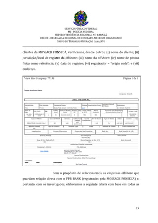 SERVIÇO PÚBLICO FEDERAL
MJ - POLÍCIA FEDERAL
SUPERINTENDÊNCIA REGIONAL NO PARANÁ
DRCOR - DELEGACIA REGIONAL DE COMBATE AO CRIME ORGANIZADO
GRUPO DE TRABALHO OPERAÇÃO LAVAJATO
_________________________________________________________________________
19
clientes da MOSSACK FONSECA, verificamos, dentre outros, (i) nome do cliente; (ii)
jurisdição/local de registro da offshore; (iii) nome da offshore; (iv) nome de pessoa
física como referência; (v) data do registro; (vi) registrador – “origin code”; e (vii)
endereço.
Com o propósito de relacionarmos as empresas offshore que
guardam relação direta com o FPB BANK (registradas pela MOSSACK FONSECA) e,
portanto, com os investigados, elaboramos a seguinte tabela com base em todas as
 