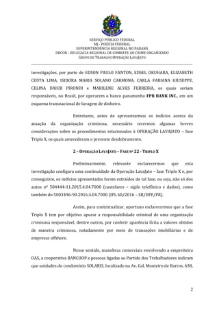 SERVIÇO PÚBLICO FEDERAL
MJ - POLÍCIA FEDERAL
SUPERINTENDÊNCIA REGIONAL NO PARANÁ
DRCOR - DELEGACIA REGIONAL DE COMBATE AO CRIME ORGANIZADO
GRUPO DE TRABALHO OPERAÇÃO LAVAJATO
_________________________________________________________________________
2
investigações, por parte de EDSON PAULO FANTON, EDSEL OKUHARA, ELIZABETH
COSTA LIMA, ISIDORA MARIA SOLANO CARMONA, CARLA FABIANA GIUSEPPE,
CELINA DAIUB PIRONDI e MARILENE ALVES FERREIRA, os quais seriam
responsáveis, no Brasil, por operarem o banco panamenho FPB BANK INC., em um
esquema transnacional de lavagem de dinheiro.
Entretanto, antes de apresentarmos os indícios acerca da
atuação da organização criminosa, necessário tecermos algumas breves
considerações sobre os procedimentos relacionados à OPERAÇÃO LAVAJATO – fase
Triplo X, os quais antecederam o presente desdobramento.
2 – OPERAÇÃO LAVAJATO – FASE Nº 22 - TRIPLO X
Preliminarmente, relevante esclarecermos que esta
investigação configura uma continuidade da Operação LavaJato – fase Triplo X e, por
conseguinte, os indícios apresentados foram extraídos de tal fase, ou seja, não só dos
autos nº 504444-11.2015.4.04.7000 (cautelares – sigilo telefônico e dados), como
também do 5003496-90.2016.4.04.7000 (IPL 60/2016 – SR/DPF/PR).
Assim, para contextualizar, oportuno esclarecermos que a fase
Triplo X tem por objetivo apurar a responsabilidade criminal de uma organização
criminosa responsável, dentre outros, por conferir aparência lícita a valores obtidos
de maneira criminosa, notadamente por meio de transações imobiliárias e de
empresas offshore.
Nesse sentido, manobras comerciais envolvendo a empreiteira
OAS, a cooperativa BANCOOP e pessoas ligadas ao Partido dos Trabalhadores indicam
que unidades do condomínio SOLARIS, localizado na Av. Gal. Monteiro de Barros, 638,
 