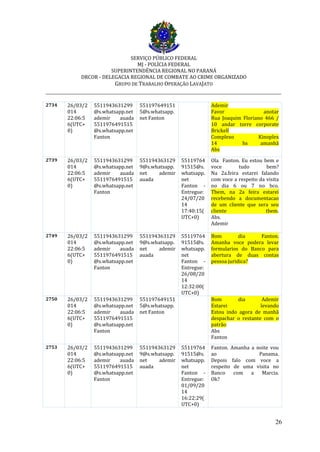 SERVIÇO PÚBLICO FEDERAL
MJ - POLÍCIA FEDERAL
SUPERINTENDÊNCIA REGIONAL NO PARANÁ
DRCOR - DELEGACIA REGIONAL DE COMBATE AO CRIME ORGANIZADO
GRUPO DE TRABALHO OPERAÇÃO LAVAJATO
_________________________________________________________________________
26
2734 26/03/2
014
22:06:5
6(UTC+
0)
5511943631299
@s.whatsapp.net
ademir auada
5511976491515
@s.whatsapp.net
Fanton
551197649151
5@s.whatsapp.
net Fanton
Ademir
Favor anotar
Rua Joaquim Floriano 466 /
10 andar torre corporate
Brickell
Complexo Kinoplex
14 hs amanhã
Abs
2739 26/03/2
014
22:06:5
6(UTC+
0)
5511943631299
@s.whatsapp.net
ademir auada
5511976491515
@s.whatsapp.net
Fanton
551194363129
9@s.whatsapp.
net ademir
auada
55119764
91515@s.
whatsapp.
net
Fanton -
Entregue:
24/07/20
14
17:40:15(
UTC+0)
Ola Fanton. Eu estou bem e
voce tudo bem?
Na 2a.feira estarei falando
com voce a respeito da visita
no dia 6 ou 7 no bco.
Tbem, na 2a feira estarei
recebendo a documentacao
de um cliente que sera seu
cliente tbem.
Abs.
Ademir
2749 26/03/2
014
22:06:5
6(UTC+
0)
5511943631299
@s.whatsapp.net
ademir auada
5511976491515
@s.whatsapp.net
Fanton
551194363129
9@s.whatsapp.
net ademir
auada
55119764
91515@s.
whatsapp.
net
Fanton -
Entregue:
26/08/20
14
12:32:00(
UTC+0)
Bom dia Fanton.
Amanha voce podera levar
formularios do Banco para
abertura de duas contas
pessoa juridica?
2750 26/03/2
014
22:06:5
6(UTC+
0)
5511943631299
@s.whatsapp.net
ademir auada
5511976491515
@s.whatsapp.net
Fanton
551197649151
5@s.whatsapp.
net Fanton
Bom dia Ademir
Estarei levando
Estou indo agora de manhã
despachar o restante com o
patrão
Abs
Fanton
2753 26/03/2
014
22:06:5
6(UTC+
0)
5511943631299
@s.whatsapp.net
ademir auada
5511976491515
@s.whatsapp.net
Fanton
551194363129
9@s.whatsapp.
net ademir
auada
55119764
91515@s.
whatsapp.
net
Fanton -
Entregue:
01/09/20
14
16:22:29(
UTC+0)
Fanton. Amanha a noite vou
ao Panama.
Depois falo com voce a
respeito de uma visita no
Banco com a Marcia.
Ok?
 