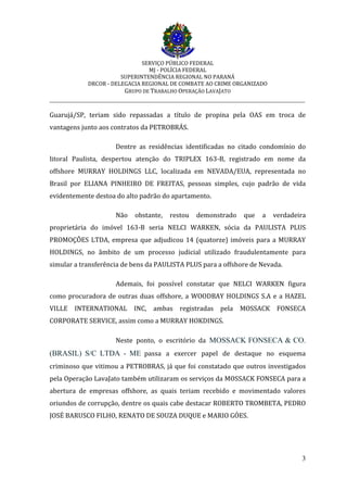 SERVIÇO PÚBLICO FEDERAL
MJ - POLÍCIA FEDERAL
SUPERINTENDÊNCIA REGIONAL NO PARANÁ
DRCOR - DELEGACIA REGIONAL DE COMBATE AO CRIME ORGANIZADO
GRUPO DE TRABALHO OPERAÇÃO LAVAJATO
_________________________________________________________________________
3
Guarujá/SP, teriam sido repassadas a título de propina pela OAS em troca de
vantagens junto aos contratos da PETROBRÁS.
Dentre as residências identificadas no citado condomínio do
litoral Paulista, despertou atenção do TRIPLEX 163-B, registrado em nome da
offshore MURRAY HOLDINGS LLC, localizada em NEVADA/EUA, representada no
Brasil por ELIANA PINHEIRO DE FREITAS, pessoas simples, cujo padrão de vida
evidentemente destoa do alto padrão do apartamento.
Não obstante, restou demonstrado que a verdadeira
proprietária do imóvel 163-B seria NELCI WARKEN, sócia da PAULISTA PLUS
PROMOÇÕES LTDA, empresa que adjudicou 14 (quatorze) imóveis para a MURRAY
HOLDINGS, no âmbito de um processo judicial utilizado fraudulentamente para
simular a transferência de bens da PAULISTA PLUS para a offshore de Nevada.
Ademais, foi possível constatar que NELCI WARKEN figura
como procuradora de outras duas offshore, a WOODBAY HOLDINGS S.A e a HAZEL
VILLE INTERNATIONAL INC, ambas registradas pela MOSSACK FONSECA
CORPORATE SERVICE, assim como a MURRAY HOKDINGS.
Neste ponto, o escritório da MOSSACK FONSECA & CO.
(BRASIL) S/C LTDA - ME passa a exercer papel de destaque no esquema
criminoso que vitimou a PETROBRAS, já que foi constatado que outros investigados
pela Operação LavaJato também utilizaram os serviços da MOSSACK FONSECA para a
abertura de empresas offshore, as quais teriam recebido e movimentado valores
oriundos de corrupção, dentre os quais cabe destacar ROBERTO TROMBETA, PEDRO
JOSÉ BARUSCO FILHO, RENATO DE SOUZA DUQUE e MARIO GÓES.
 