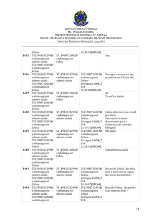 SERVIÇO PÚBLICO FEDERAL
MJ - POLÍCIA FEDERAL
SUPERINTENDÊNCIA REGIONAL NO PARANÁ
DRCOR - DELEGACIA REGIONAL DE COMBATE AO CRIME ORGANIZADO
GRUPO DE TRABALHO OPERAÇÃO LAVAJATO
_________________________________________________________________________
32
Celina 15:31:30(UTC+0)
3435 5511943631299@
s.whatsapp.net
ademir auada
5511988712002@
s.whatsapp.net
Celina
5511988712002@
s.whatsapp.net
Celina
Sim
3436 5511943631299@
s.whatsapp.net
ademir auada
5511988712002@
s.whatsapp.net
Celina
5511943631299@
s.whatsapp.net
ademir auada
5511988712002@
s.whatsapp.net
Celina -
Entregue:24/09/2
014
15:33:08(UTC+0)
Vou agora mesmo no seu
escritorio em 15 min. Ok?
3437 5511943631299@
s.whatsapp.net
ademir auada
5511988712002@
s.whatsapp.net
Celina
5511988712002@
s.whatsapp.net
Celina
Ok
To no 9 o. Andar
3438 5511943631299@
s.whatsapp.net
ademir auada
5511988712002@
s.whatsapp.net
Celina
5511943631299@
s.whatsapp.net
ademir auada
5511988712002@
s.whatsapp.net
Celina -
Entregue:24/09/2
014
21:19:31(UTC+0)
Celina informe o seu e mail,
por favor.
Vou enviar os meus
documentos para a
elaboracao do contrato.
Obrigado
3439 5511943631299@
s.whatsapp.net
ademir auada
5511988712002@
s.whatsapp.net
Celina
5511943631299@
s.whatsapp.net
ademir auada
5511988712002@
s.whatsapp.net
Celina -
Entregue:24/09/2
014
21:25:16(UTC+0)
Obrigado.
3440 5511943631299@
s.whatsapp.net
ademir auada
5511988712002@
s.whatsapp.net
Celina
5511988712002@
s.whatsapp.net
Celina
Celina@minucia.net
3441 5511943631299@
s.whatsapp.net
ademir auada
5511988712002@
s.whatsapp.net
Celina
5511943631299@
s.whatsapp.net
ademir auada
5511988712002@
s.whatsapp.net
Celina -
Entregue:25/09/2
014
18:14:07(UTC+0)
Boa tarde Celina . Recebeu
meu e mail com as copias
dos meus documentos?
3444 5511943631299@
s.whatsapp.net
ademir auada
5511988712002@
s.whatsapp.net
5511943631299@
s.whatsapp.net
ademir auada
5511988712002@
s.whatsapp.net
Celina -
Entregue:26/09/2
014
Bom dia Celina. De quem e
essa empresa HQZ ?
 