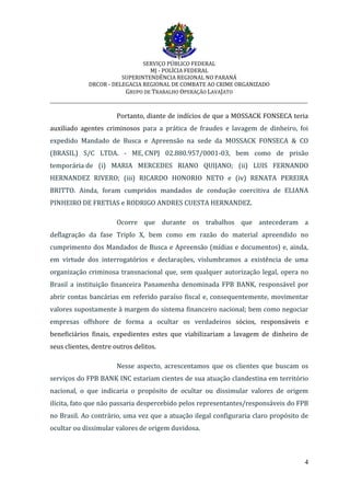 SERVIÇO PÚBLICO FEDERAL
MJ - POLÍCIA FEDERAL
SUPERINTENDÊNCIA REGIONAL NO PARANÁ
DRCOR - DELEGACIA REGIONAL DE COMBATE AO CRIME ORGANIZADO
GRUPO DE TRABALHO OPERAÇÃO LAVAJATO
_________________________________________________________________________
4
Portanto, diante de indícios de que a MOSSACK FONSECA teria
auxiliado agentes criminosos para a prática de fraudes e lavagem de dinheiro, foi
expedido Mandado de Busca e Apreensão na sede da MOSSACK FONSECA & CO
(BRASIL) S/C LTDA. - ME, CNPJ 02.880.957/0001-03, bem como de prisão
temporária de (i) MARIA MERCEDES RIANO QUIJANO; (ii) LUIS FERNANDO
HERNANDEZ RIVERO; (iii) RICARDO HONORIO NETO e (iv) RENATA PEREIRA
BRITTO. Ainda, foram cumpridos mandados de condução coercitiva de ELIANA
PINHEIRO DE FRETIAS e RODRIGO ANDRES CUESTA HERNANDEZ.
Ocorre que durante os trabalhos que antecederam a
deflagração da fase Triplo X, bem como em razão do material apreendido no
cumprimento dos Mandados de Busca e Apreensão (mídias e documentos) e, ainda,
em virtude dos interrogatórios e declarações, vislumbramos a existência de uma
organização criminosa transnacional que, sem qualquer autorização legal, opera no
Brasil a instituição financeira Panamenha denominada FPB BANK, responsável por
abrir contas bancárias em referido paraíso fiscal e, consequentemente, movimentar
valores supostamente à margem do sistema financeiro nacional; bem como negociar
empresas offshore de forma a ocultar os verdadeiros sócios, responsáveis e
beneficiários finais, expedientes estes que viabilizariam a lavagem de dinheiro de
seus clientes, dentre outros delitos.
Nesse aspecto, acrescentamos que os clientes que buscam os
serviços do FPB BANK INC estariam cientes de sua atuação clandestina em território
nacional, o que indicaria o propósito de ocultar ou dissimular valores de origem
ilícita, fato que não passaria despercebido pelos representantes/responsáveis do FPB
no Brasil. Ao contrário, uma vez que a atuação ilegal configuraria claro propósito de
ocultar ou dissimular valores de origem duvidosa.
 