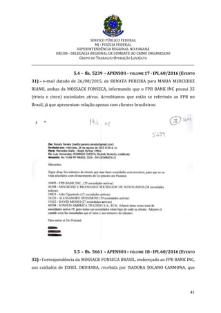 SERVIÇO PÚBLICO FEDERAL
MJ - POLÍCIA FEDERAL
SUPERINTENDÊNCIA REGIONAL NO PARANÁ
DRCOR - DELEGACIA REGIONAL DE COMBATE AO CRIME ORGANIZADO
GRUPO DE TRABALHO OPERAÇÃO LAVAJATO
_________________________________________________________________________
41
5.4 – fls. 5239 – APENSO I – VOLUME 17 - IPL 60/2016 (EVENTO
31) – e-mail datado de 26/08/2015, de RENATA PEREIRA para MARIA MERCEDEZ
RIANO, ambas da MOSSACK FONSECA, informando que o FPB BANK INC possui 35
(trinta e cinco) sociedades ativas. Acreditamos que estão se referindo ao FPB no
Brasil, já que apresentam relação apenas com clientes brasileiros:
5.5 – fls. 5661 – APENSO I – VOLUME 18 - IPL 60/2016 (EVENTO
32) - Correspondência da MOSSACK FONSECA BRASIL, endereçado ao FPB BANK INC,
aos cuidados de EDSEL OKUHARA, recebida por ISADORA SOLANO CARMONA, que
 