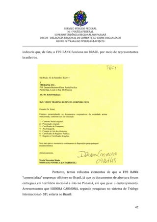 SERVIÇO PÚBLICO FEDERAL
MJ - POLÍCIA FEDERAL
SUPERINTENDÊNCIA REGIONAL NO PARANÁ
DRCOR - DELEGACIA REGIONAL DE COMBATE AO CRIME ORGANIZADO
GRUPO DE TRABALHO OPERAÇÃO LAVAJATO
_________________________________________________________________________
42
indicaria que, de fato, o FPB BANK funciona no BRASIL por meio de representantes
brasileiros.
Portanto, temos robustos elementos de que o FPB BANK
“comercializa” empresas offshore no Brasil, já que os documentos de abertura foram
entregues em território nacional e não no Panamá, em que pese o endereçamento.
Acrescentamos que ISIDORA CARMONA, segundo pesquisas no sistema de Tráfego
Internacional - STI, estaria no Brasil:
 