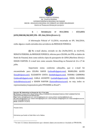 SERVIÇO PÚBLICO FEDERAL
MJ - POLÍCIA FEDERAL
SUPERINTENDÊNCIA REGIONAL NO PARANÁ
DRCOR - DELEGACIA REGIONAL DE COMBATE AO CRIME ORGANIZADO
GRUPO DE TRABALHO OPERAÇÃO LAVAJATO
_________________________________________________________________________
44
6 – INFORMAÇÃO Nº 011/2016 – GT/LAVA
JATO/DRCOR/SR/DPF/PR – IPL 366/2016 (EVENTO 1)
A Informação Policial nº 11/2016, encartada no IPL 366/2016,
exibe alguns e-mails extraídos dos servidores da MOSSACK FONSECA:
(i) No e-mail abaixo, enviado no dia 24/06/2015, às 16:29:42,
RENATA PEREIRA, da MOSSACK FONSECA, informa para CELINA, do FPB, os dados do
Hotel do Panamá, bem como solicita cópia do passaporte de LENA (Marilene Alves) e
EDSON FANTON. O e-mail tem como assunto Networking no Panamá de 16 a 17 de
julho.
Importante notar, conforme cabeçalho, que o e-mail foi
encaminhado para CELINA DAIUD (celina@cfpgnet.com), MARILENA ALVES
(lena@cfpnet.com), ELIZABETH COSTA (beth@cfpgnet.com), ISIDORA CARMONA
(isidora@cfpgnet.com), CARLA GIUSEPPE (carla@cfpgnet.com), EDSEL OLUHARA
(edsel@minucia.net) e EDSON FANTON (fanton@minucia.net), ou seja, todos os
representantes/responsáveis pelo FPB BANK no Brasil16.
Assunto: RE: Networking no Panamá de 16 a 17 de Julho
De: Mossack Fonseca & Co. (Brasil Partner Office) /O=MOSSFON ORGANIZATION/OU=FIRST ADMINISTRATIVE
GROUP/CN=RECIPIENTS/CN=BRAZILREP
Para: Celina celina@cfpgnet.com; Lena lena@cfpgnet.com; marcia pinheiro mpinheiro@fpbbank.com;
CC: Beth Beth@cfpgnet.com; Isidora isidora@cfpgnet.com; Carla Giuseppe carla@cfpgnet.com; Edsel edsel@minucia.net;
Fanton fanton@minucia.net;
Envio: 24/06/2015 16:29:42
Prezada Celina,
Informamos que ficarão no Hotel Hilton na Av. Balboa.
16
No item 12.2 abaixo demonstraremos que o domínio cfpnet.com encontra-se vinculado ao FPB BANK.
 