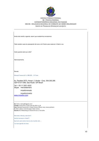 SERVIÇO PÚBLICO FEDERAL
MJ - POLÍCIA FEDERAL
SUPERINTENDÊNCIA REGIONAL NO PARANÁ
DRCOR - DELEGACIA REGIONAL DE COMBATE AO CRIME ORGANIZADO
GRUPO DE TRABALHO OPERAÇÃO LAVAJATO
_________________________________________________________________________
45
Ainda não recebi a agenda, assim que recebermos enviaremos.
Falta receber copia do passaporte da Lena e do Fanton para reservar o Hotel e voo.
Carla quando será sua volta?
Atenciosamente,
Renata
Mossack Fonseca & Co. BRAZIL - 18 Years
Av. Paulista 2073, Horsa I, 3 Andar - Conj. 304,305,306
CEP 01311-940, Sao Paulo / SP Brazil
Tel: + 55 11 3251 4222
Skype: mercedesriano
mossfonrenata
mossfonricardo
www.mossfon.com
De: Celina <celina@cfpgnet.com>
Enviado: quarta-feira, 24 de junho de 2015 11:18
Para: Mossack Fonseca & Co. (Brasil Partner Office); Lena; marcia pinheiro
Cc: Beth; Isidora; Carla Giuseppe; Edsel; Fanton
Assunto: RE: Networking no Panamá de 16 a 17 de Julho
Mercedes e Renata, tudo bem?
Você já resrvaram o Hotel??
Qual será, pois vamos marcar uma reunião nele.....
E se tiver agenda me envie
 