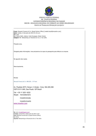 SERVIÇO PÚBLICO FEDERAL
MJ - POLÍCIA FEDERAL
SUPERINTENDÊNCIA REGIONAL NO PARANÁ
DRCOR - DELEGACIA REGIONAL DE COMBATE AO CRIME ORGANIZADO
GRUPO DE TRABALHO OPERAÇÃO LAVAJATO
_________________________________________________________________________
46
From: Mossack Fonseca & Co. (Brasil Partner Office) [mailto:brazil@mossfon.com]
Sent: martes, 23 de junio de 2015 01:42 p.m.
To: Lena
Cc: Celina; Beth; Isidora; Carla Giuseppe; Edsel; Fanton
Subject: RE: Networking no Panamá de 16 a 17 de Julho
Prezada Lena,
Obrigada pelas informações, mas precisamos da copia do passaporte para efetuar as compras.
No aguardo das copias.
Atenciosamente,
Renata
Mossack Fonseca & Co. BRAZIL - 18 Years
Av. Paulista 2073, Horsa I, 3 Andar - Conj. 304,305,306
CEP 01311-940, Sao Paulo / SP Brazil
Tel: + 55 11 3251 4222
Skype: mercedesriano
mossfonrenata
mossfonricardo
www.mossfon.com
De: Lena <lena@cfpgnet.com>
Enviado: quinta-feira, 18 de junho de 2015 11:07
Para: Mossack Fonseca & Co. (Brasil Partner Office)
Cc: Celina
Assunto: Networking no Panamá de 16 a 17 de Julho
 