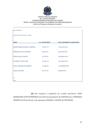 SERVIÇO PÚBLICO FEDERAL
MJ - POLÍCIA FEDERAL
SUPERINTENDÊNCIA REGIONAL NO PARANÁ
DRCOR - DELEGACIA REGIONAL DE COMBATE AO CRIME ORGANIZADO
GRUPO DE TRABALHO OPERAÇÃO LAVAJATO
_________________________________________________________________________
47
Bom dia Renata!
A pedido da Celina informo a seguir:
NOME No. PASSAPORTE DATA VENCIMENTO PASSAPORTE
ISIDORA MARIA SOLANO CARMONA FK 631 177 30-JULHO-2019
MARILENE ALVES FERREIRA FG 255 727 26-JUNHO-2017
EDSON PAULO FANTON FI 123 478 06-JUNHO-2018
ELIZABETH COSTA LIMA FK 484 115 10-JULHO-2019
CARLA FABIANA DI GIUSEPPE FC 289 061 03-JANEIRO-2016
EDSEL OKUHARA FF 927 130 02-MAIO-2017
At,
Lena
(ii) Em resposta à sequência de e-mails anteriores, LENA
(MARILENE ALVES FERREIRA) envia foto do passaporte de FANTON para a MOSSACK
FONSECA & CO do Brasil, com cópia para ISIDORA e CELINA, do FPB BANK:
 