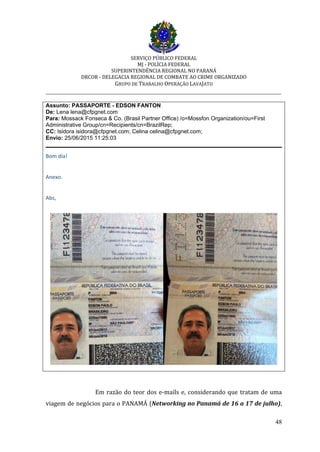SERVIÇO PÚBLICO FEDERAL
MJ - POLÍCIA FEDERAL
SUPERINTENDÊNCIA REGIONAL NO PARANÁ
DRCOR - DELEGACIA REGIONAL DE COMBATE AO CRIME ORGANIZADO
GRUPO DE TRABALHO OPERAÇÃO LAVAJATO
_________________________________________________________________________
48
Assunto: PASSAPORTE - EDSON FANTON
De: Lena lena@cfpgnet.com
Para: Mossack Fonseca & Co. (Brasil Partner Office) /o=Mossfon Organization/ou=First
Administrative Group/cn=Recipients/cn=BrazilRep;
CC: Isidora isidora@cfpgnet.com; Celina celina@cfpgnet.com;
Envio: 25/06/2015 11:25:03
Bom dia!
Anexo.
Abs,
Em razão do teor dos e-mails e, considerando que tratam de uma
viagem de negócios para o PANAMÁ (Networking no Panamá de 16 a 17 de julho),
 