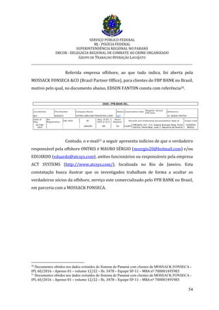 SERVIÇO PÚBLICO FEDERAL
MJ - POLÍCIA FEDERAL
SUPERINTENDÊNCIA REGIONAL NO PARANÁ
DRCOR - DELEGACIA REGIONAL DE COMBATE AO CRIME ORGANIZADO
GRUPO DE TRABALHO OPERAÇÃO LAVAJATO
_________________________________________________________________________
54
Referida empresa offshore, ao que tudo indica, foi aberta pela
MOSSACK FONSECA &CO (Brasil Partner Office), para clientes do FBP BANK no Brasil,
motivo pelo qual, no documento abaixo, EDSON FANTON consta com referência20.
Contudo, o e-mail21 a seguir apresenta indícios de que o verdadeiro
responsável pela offshore ONTRIS é MAURO SÉRGIO (msergio20@hotmail.com) e/ou
EDUARDO (eduardo@atcsys.com), ambos funcionários ou responsáveis pela empresa
ACT SYSTEMS (http://www.atcsys.com/), localizada no Rio de Janeiro. Esta
constatação busca ilustrar que os investigados trabalham de forma a ocultar os
verdadeiros sócios da offshore, serviço este comercializado pelo FPB BANK no Brasil,
em parceria com a MOSSACK FONSECA.
20
Documentos obtidos nos dados extraídos do Sistema do Panamá com clientes da MOSSACK FONSECA -
IPL 60/2016 – Apenso 01 – volume 12/22 – fls. 3478 – Equipe SP-11 – MBA nº 700001495983
21
Documentos obtidos nos dados extraídos do Sistema do Panamá com clientes da MOSSACK FONSECA -
IPL 60/2016 – Apenso 01 – volume 12/22 – fls. 3478 – Equipe SP-11 – MBA nº 700001495983
 