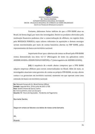 SERVIÇO PÚBLICO FEDERAL
MJ - POLÍCIA FEDERAL
SUPERINTENDÊNCIA REGIONAL NO PARANÁ
DRCOR - DELEGACIA REGIONAL DE COMBATE AO CRIME ORGANIZADO
GRUPO DE TRABALHO OPERAÇÃO LAVAJATO
_________________________________________________________________________
56
Portanto, obtivemos fortes indícios de que o FPB BANK atua no
Brasil, de forma ilegal, por meio dos investigados. Dentre os produtos oferecidos pela
instituição financeira podemos citar a comercialização de offshore, via registro feito
pela MOSSACK FONSECA, cujos valores referentes às aquisições e demais encargos
seriam movimentados por meio de contas bancários abertas no FBP BANK, pelos
representantes do banco em território nacional.
Importante frisar que a abertura de contas no Brasil pelo FPB BANK
restou demonstrado nos itens 4.2-”a” (Mensagens de texto via aplicativos entre
ADEMIR AUADA e EDSON PAULO FANTON) e 7 (interrogatório de ADEMIR AUADA).
(vi) A sequência de e-mails abaixo comprova que o FPB BANK
adquire empresas offshore para serem comercializadas no Brasil. Além do mais, os
investigados atuariam como gerentes de contas no próprio FPB BANK, ou seja, abrem
contas e as gerenciam em território nacional, momento em que operam como uma
extensão do banco em território nacional.
De: Mossack Fonseca & Co. (Brasil Partner Office)
Enviado: segunda-feira, 29 de junho de 2015 17:00
Para: Sandra Chavez de Garcia; Celina
Cc: marcia pinheiro; Jose Luis Sucupira
Assunto: RE: Fatura de Aquisições - Pendentes de Pagamento
Boa tarde Sandra,
Segue em anexo as faturas e os dados de nossa conta bancaria.
Att.,
Ricardo
 