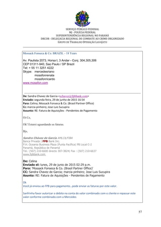 SERVIÇO PÚBLICO FEDERAL
MJ - POLÍCIA FEDERAL
SUPERINTENDÊNCIA REGIONAL NO PARANÁ
DRCOR - DELEGACIA REGIONAL DE COMBATE AO CRIME ORGANIZADO
GRUPO DE TRABALHO OPERAÇÃO LAVAJATO
_________________________________________________________________________
57
Mossack Fonseca & Co. BRAZIL - 18 Years
Av. Paulista 2073, Horsa I, 3 Andar - Conj. 304,305,306
CEP 01311-940, Sao Paulo / SP Brazil
Tel: + 55 11 3251 4222
Skype: mercedesriano
mossfonrenata
mossfonricardo
www.mossfon.com
De: Sandra Chavez de Garcia <schavez@fpbbank.com>
Enviado: segunda-feira, 29 de junho de 2015 16:54
Para: Celina; Mossack Fonseca & Co. (Brasil Partner Office)
Cc: marcia pinheiro; Jose Luis Sucupira
Assunto: RE: Fatura de Aquisições - Pendentes de Pagamento
Oi Ce,
Ok! Estarei aguardando as faturas.
Bjs,
Sandra Chávez de García AMLCA/FIBA
Banca Privada | FPB Bank Inc.
P.H. Oceania Business Plaza |Punta Pacífica| PB Local C-2
Panamá, República de Panamá
Tel.: (507) 210-6600 directo 307-3824| Fax : (507) 210-6637
www.fpbbank.com
De: Celina
Enviado el: lunes, 29 de junio de 2015 02:29 p.m.
Para: 'Mossack Fonseca & Co. (Brasil Partner Office)'
CC: Sandra Chavez de Garcia; marcia pinheiro; Jose Luis Sucupira
Asunto: RE: Fatura de Aquisições - Pendentes de Pagamento
Ok
Você já enviou ao FPB para pagamento…pode enviar as faturas por este valor.
Sanfrinha favor autorizar o debito na conta do valor combinado com o cliente e repassar este
valor conforme combinado com a Mercedes
 