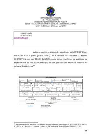 SERVIÇO PÚBLICO FEDERAL
MJ - POLÍCIA FEDERAL
SUPERINTENDÊNCIA REGIONAL NO PARANÁ
DRCOR - DELEGACIA REGIONAL DE COMBATE AO CRIME ORGANIZADO
GRUPO DE TRABALHO OPERAÇÃO LAVAJATO
_________________________________________________________________________
59
mossfonrenata
mossfonricardo
www.mossfon.com
Veja que dentre as sociedades adquiridas pelo FPB BANK nos
meses de maio e junho (e-mail acima), há a denominada THORNBELL ASSETS
CORPORTION, em que EDSON FANTON consta como referência, na qualidade de
representante do FPB BANK, mas que, de fato, pertence aos nacionais referidos na
procuração respectiva22:
22
Documentos obtidos nos dados extraídos do Sistema do Panamá com clientes da MOSSACK FONSECA -
IPL 60/2016 – Apenso 01 – volume 12/22 – fls. 3478 – Equipe SP-11 – MBA nº 700001495983
 