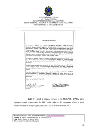 SERVIÇO PÚBLICO FEDERAL
MJ - POLÍCIA FEDERAL
SUPERINTENDÊNCIA REGIONAL NO PARANÁ
DRCOR - DELEGACIA REGIONAL DE COMBATE AO CRIME ORGANIZADO
GRUPO DE TRABALHO OPERAÇÃO LAVAJATO
_________________________________________________________________________
60
(vii) O e-mail a seguir, enviado pelo MOSSACK BRASIL para
representantes/responsáveis do FBP, exibe relação de empresas offshore, com
valores referentes às aquisições, serviços e taxas de anuidade de 2015
De: Mossack Fonseca & Co. (Brasil Partner Office) [mailto:brazil@mossfon.com]
Enviado el: martes, 29 de septiembre de 2015 03:40 p.m.
Para: Sandra Chavez de Garcia; Celina
CC: marcia pinheiro; Jose Luis Sucupira
 