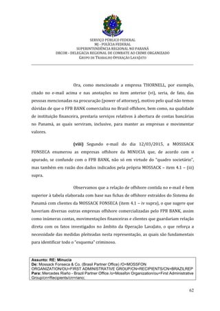 SERVIÇO PÚBLICO FEDERAL
MJ - POLÍCIA FEDERAL
SUPERINTENDÊNCIA REGIONAL NO PARANÁ
DRCOR - DELEGACIA REGIONAL DE COMBATE AO CRIME ORGANIZADO
GRUPO DE TRABALHO OPERAÇÃO LAVAJATO
_________________________________________________________________________
62
Ora, como mencionado a empresa THORNELL, por exemplo,
citado no e-mail acima e nas anotações no item anterior (vi), seria, de fato, das
pessoas mencionadas na procuração (power of attorney), motivo pelo qual não temos
dúvidas de que o FPB BANK comercializa no Brasil offshore, bem como, na qualidade
de instituição financeira, prestaria serviços relativos à abertura de contas bancárias
no Panamá, as quais serviram, inclusive, para manter as empresas e movimentar
valores.
(viii) Segundo e-mail do dia 12/03/2015, a MOSSSACK
FONSECA enumerou as empresas offshore da MINUCIA que, de acordo com o
apurado, se confunde com o FPB BANK, não só em virtude do “quadro societário”,
mas também em razão dos dados indicados pela própria MOSSACK – item 4.1 – (iii)
supra.
Observamos que a relação de offshore contida no e-mail é bem
superior à tabela elaborada com base nas fichas de offshore extraídos do Sistema do
Panamá com clientes da MOSSACK FONSECA (item 4.1 – iv supra), o que sugere que
haveriam diversas outras empresas offshore comercializadas pelo FPB BANK, assim
como inúmeras contas, movimentações financeiras e clientes que guardariam relação
direta com os fatos investigados no âmbito da Operação LavaJato, o que reforça a
necessidade das medidas pleiteadas nesta representação, as quais são fundamentais
para identificar todo o “esquema” criminoso.
Assunto: RE: Minucia
De: Mossack Fonseca & Co. (Brasil Partner Office) /O=MOSSFON
ORGANIZATION/OU=FIRST ADMINISTRATIVE GROUP/CN=RECIPIENTS/CN=BRAZILREP
Para: Mercedes Riaño - Brazil Partner Office /o=Mossfon Organization/ou=First Administrative
Group/cn=Recipients/cn=riano;
 